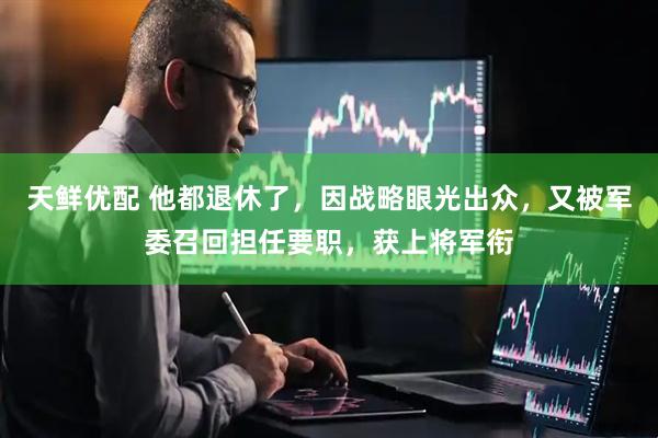 天鲜优配 他都退休了，因战略眼光出众，又被军委召回担任要职，获上将军衔