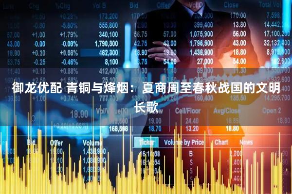 御龙优配 青铜与烽烟：夏商周至春秋战国的文明长歌