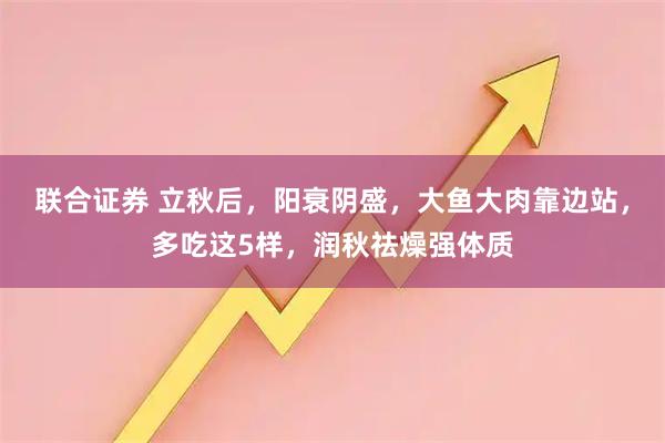 联合证券 立秋后，阳衰阴盛，大鱼大肉靠边站，多吃这5样，润秋祛燥强体质