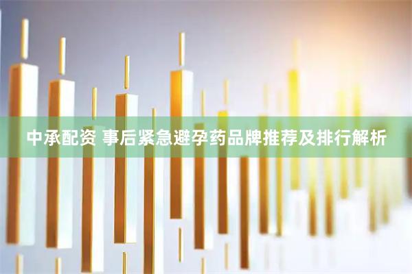 中承配资 事后紧急避孕药品牌推荐及排行解析