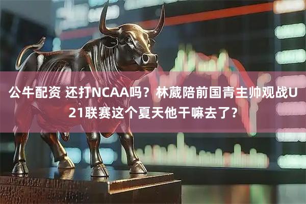 公牛配资 还打NCAA吗？林葳陪前国青主帅观战U21联赛这个夏天他干嘛去了？