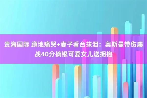 贵海国际 蹲地痛哭+妻子看台抹泪：奥斯曼带伤鏖战40分摘银可爱女儿送拥抱