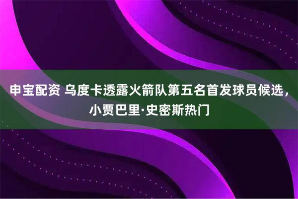 申宝配资 乌度卡透露火箭队第五名首发球员候选，小贾巴里·史密斯热门
