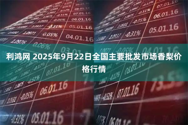 利鸿网 2025年9月22日全国主要批发市场香梨价格行情