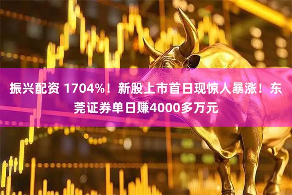 振兴配资 1704%！新股上市首日现惊人暴涨！东莞证券单日赚4000多万元
