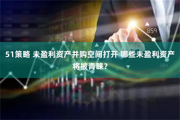 51策略 未盈利资产并购空间打开 哪些未盈利资产将被青睐？