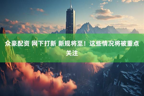 众豪配资 网下打新 新规将至！这些情况将被重点关注