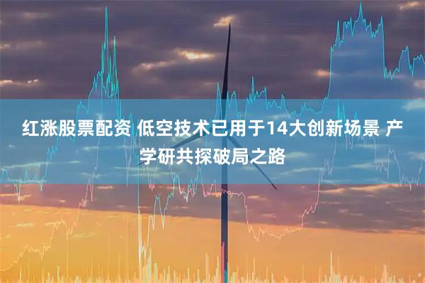 红涨股票配资 低空技术已用于14大创新场景 产学研共探破局之路