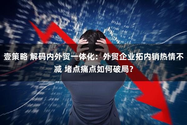 壹策略 解码内外贸一体化：外贸企业拓内销热情不减 堵点痛点如何破局？