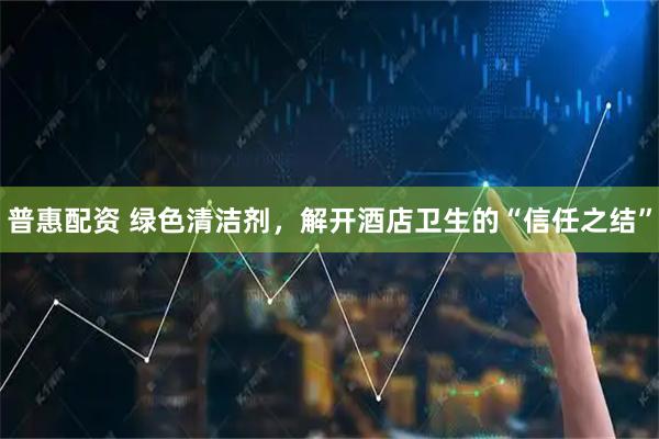 普惠配资 绿色清洁剂，解开酒店卫生的“信任之结”