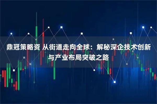 鼎冠策略资 从街道走向全球：解秘深企技术创新与产业布局突破之路
