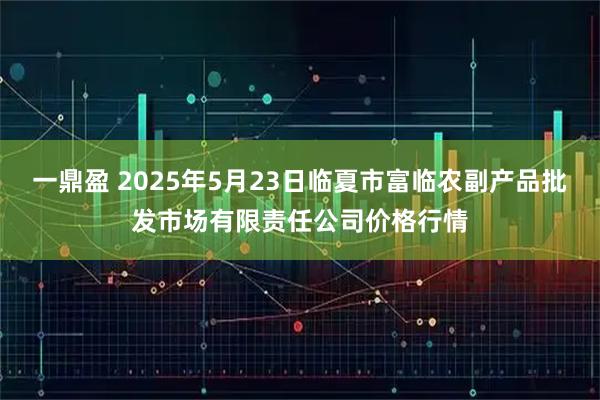 一鼎盈 2025年5月23日临夏市富临农副产品批发市场有限责任公司价格行情