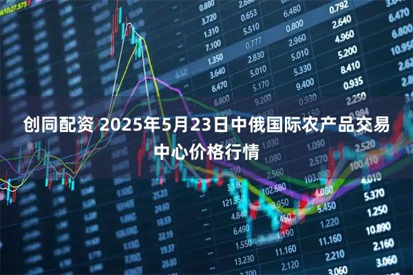 创同配资 2025年5月23日中俄国际农产品交易中心价格行情
