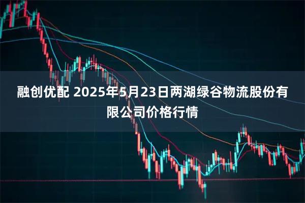 融创优配 2025年5月23日两湖绿谷物流股份有限公司价格行情