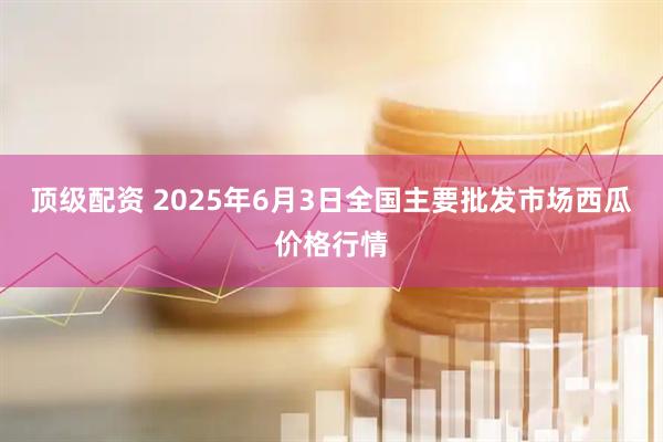 顶级配资 2025年6月3日全国主要批发市场西瓜价格行情
