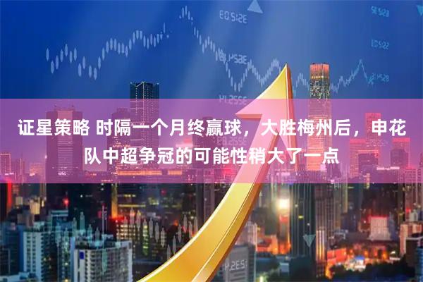 证星策略 时隔一个月终赢球，大胜梅州后，申花队中超争冠的可能性稍大了一点