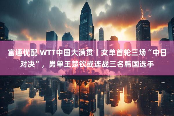 富通优配 WTT中国大满贯｜女单首轮三场“中日对决”，男单王楚钦或连战三名韩国选手
