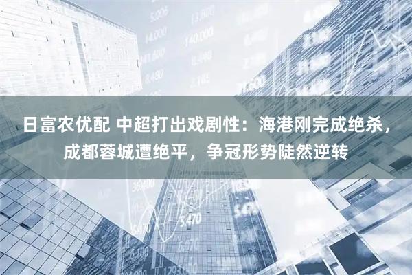 日富农优配 中超打出戏剧性：海港刚完成绝杀，成都蓉城遭绝平，争冠形势陡然逆转