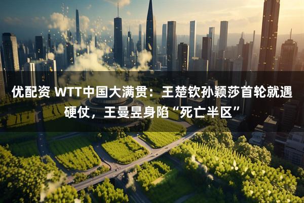 优配资 WTT中国大满贯：王楚钦孙颖莎首轮就遇硬仗，王曼昱身陷“死亡半区”
