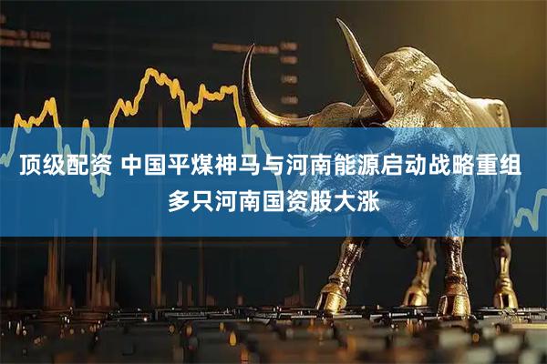 顶级配资 中国平煤神马与河南能源启动战略重组 多只河南国资股大涨