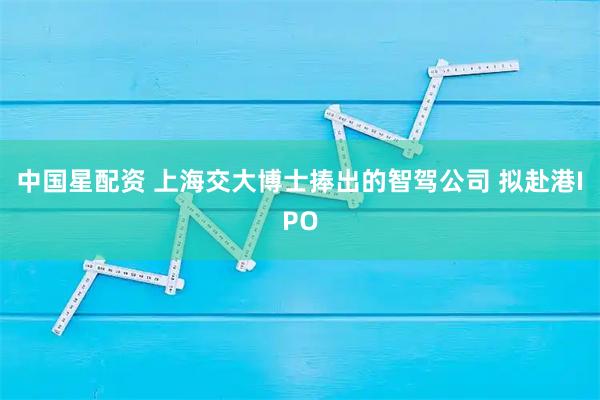 中国星配资 上海交大博士捧出的智驾公司 拟赴港IPO