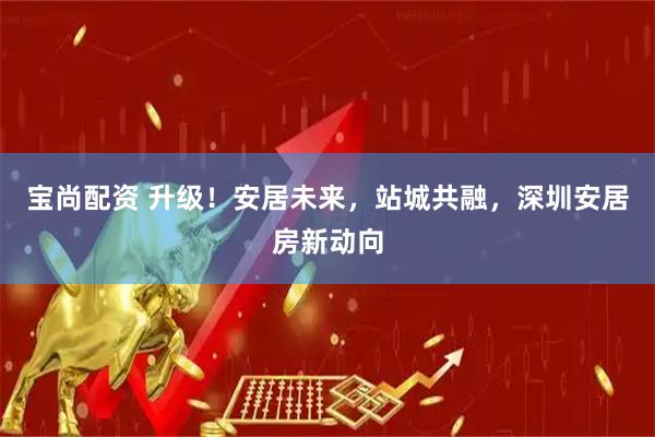 宝尚配资 升级！安居未来，站城共融，深圳安居房新动向