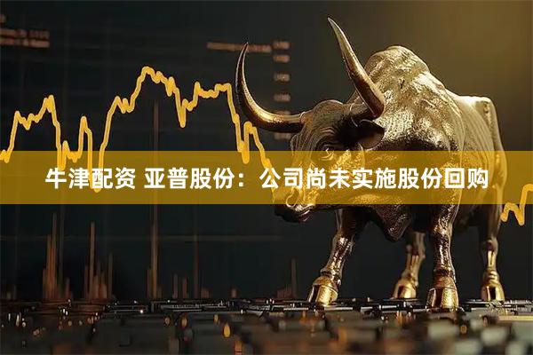 牛津配资 亚普股份：公司尚未实施股份回购
