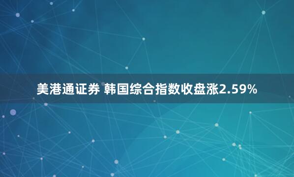 美港通证券 韩国综合指数收盘涨2.59%