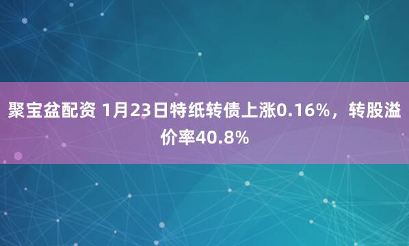 聚宝盆配资 1月23日特纸转债上涨0.16%，转股溢价率40.8%