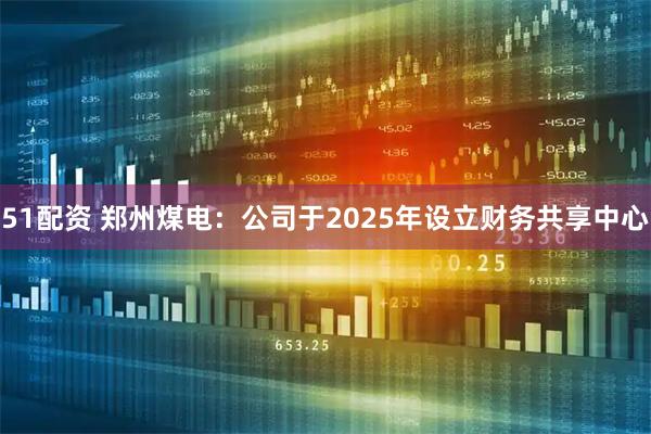 51配资 郑州煤电：公司于2025年设立财务共享中心
