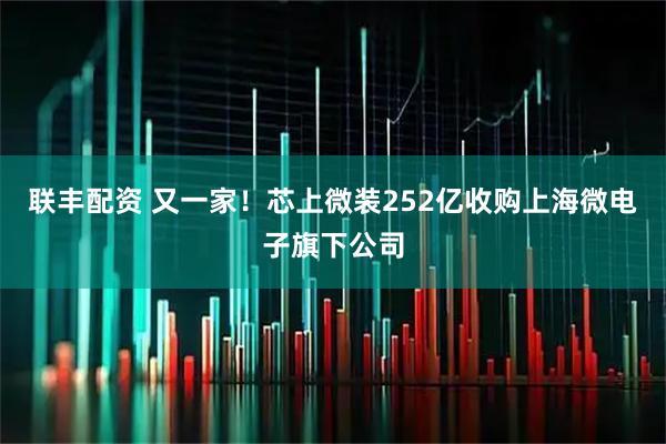联丰配资 又一家！芯上微装252亿收购上海微电子旗下公司