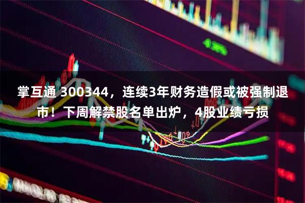 掌互通 300344，连续3年财务造假或被强制退市！下周解禁股名单出炉，4股业绩亏损
