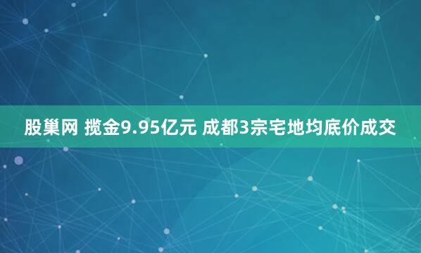 股巢网 揽金9.95亿元 成都3宗宅地均底价成交