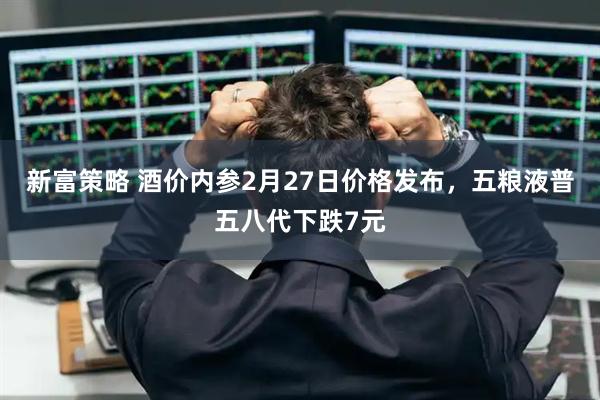 新富策略 酒价内参2月27日价格发布,五粮液普五八代下跌7元