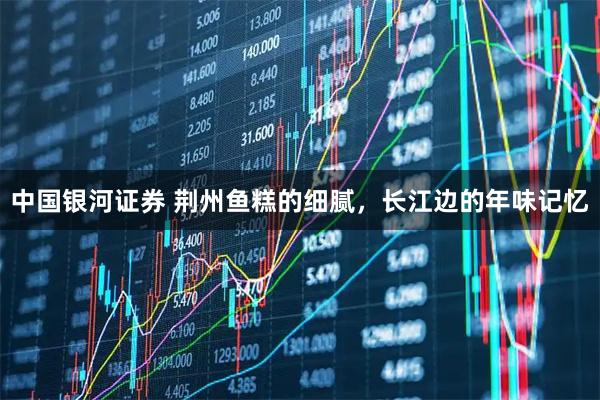 中国银河证券 荆州鱼糕的细腻,长江边的年味记忆