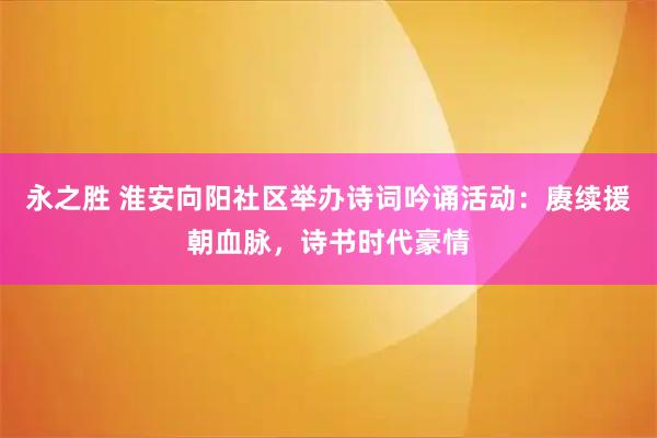 永之胜 淮安向阳社区举办诗词吟诵活动:赓续援朝血脉,诗书时代豪情