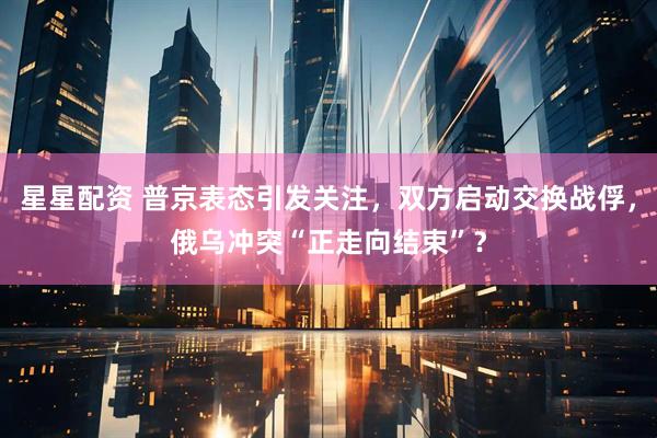 星星配资 普京表态引发关注，双方启动交换战俘，俄乌冲突“正走向结束”？