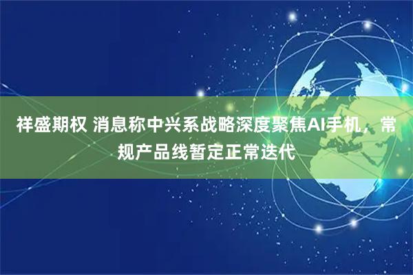 祥盛期权 消息称中兴系战略深度聚焦AI手机,常规产品线暂定正常迭代