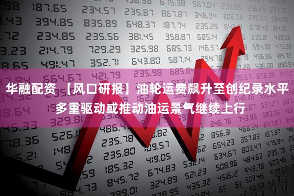 华融配资 【风口研报】油轮运费飙升至创纪录水平  多重驱动或推动油运景气继续上行
