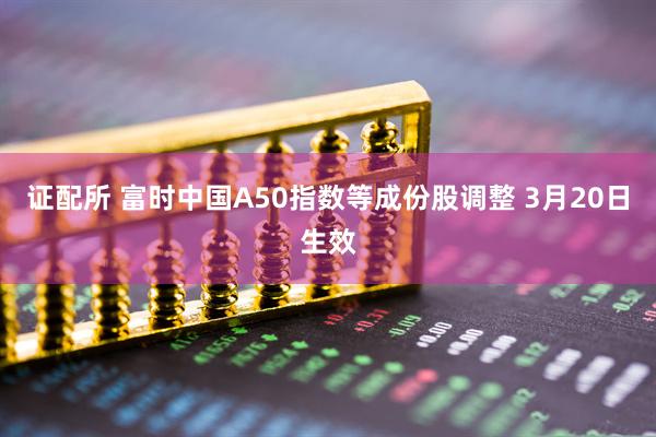 证配所 富时中国A50指数等成份股调整 3月20日生效
